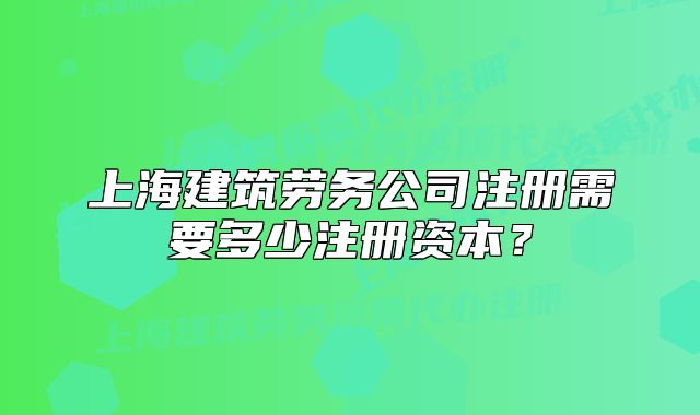 上海建筑劳务公司注册需要多少注册资本？
