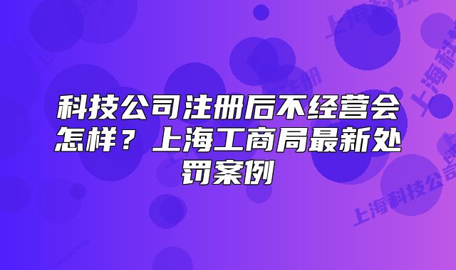 科技公司注册后不经营会怎样?上海工商局最新处罚案例