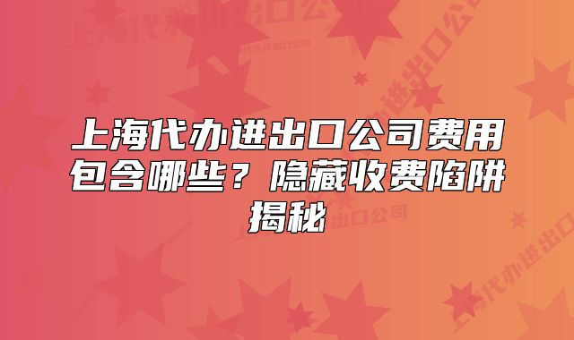 上海代办进出口公司费用包含哪些？隐藏收费陷阱揭秘