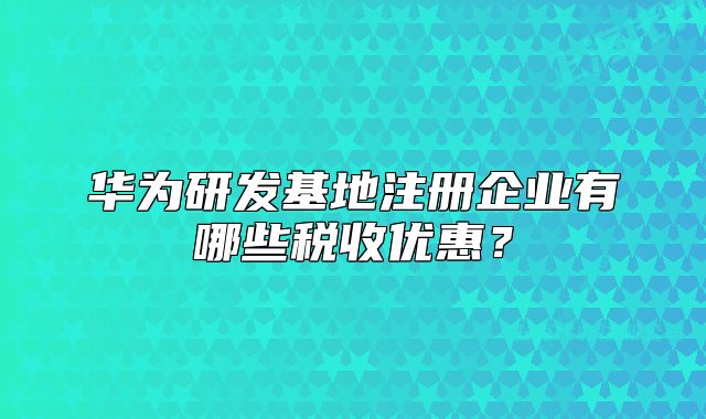 华为研发基地注册企业有哪些税收优惠?