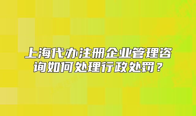 上海代办注册企业管理咨询如何处理行政处罚?