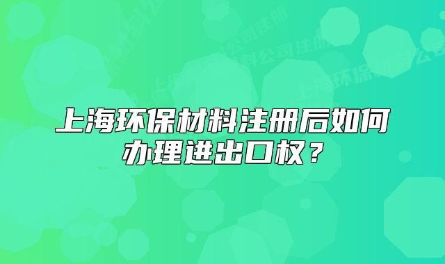 上海环保材料注册后如何办理进出口权?