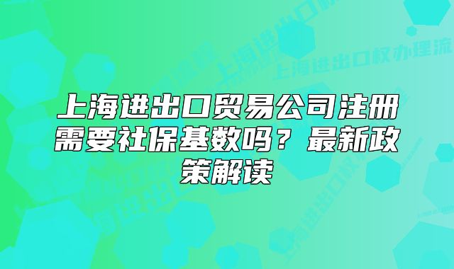 上海进出口贸易公司注册需要社保基数吗?最新政策解读