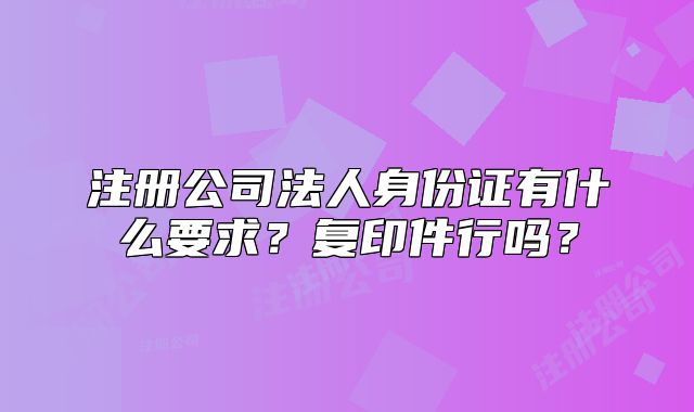 注册公司法人身份证有什么要求?复印件行吗?
