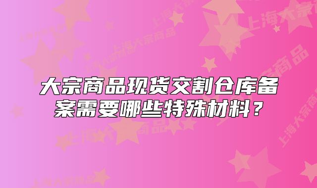 大宗商品现货交割仓库备案需要哪些特殊材料?