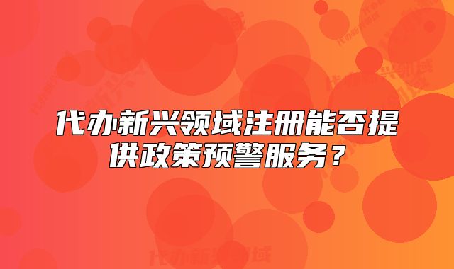 代办新兴领域注册能否提供政策预警服务?