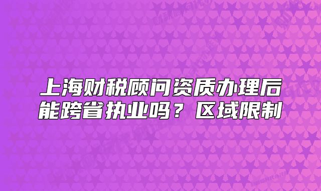 上海财税顾问资质办理后能跨省执业吗？区域限制