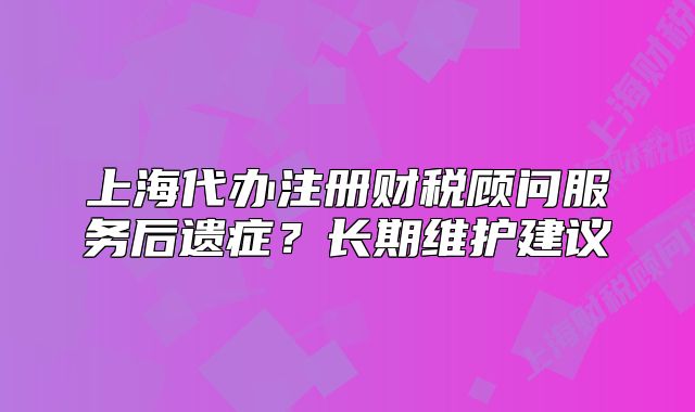 上海代办注册财税顾问服务后遗症?长期维护建议