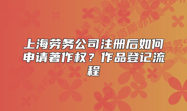 上海劳务公司注册后如何申请著作权?作品登记流程
