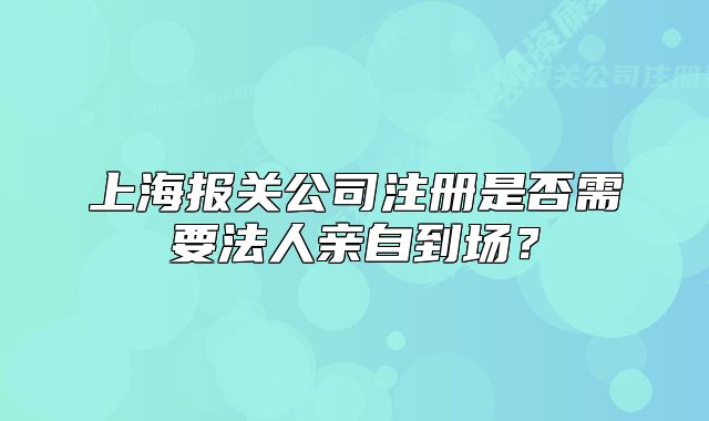 上海报关公司注册是否需要法人亲自到场?