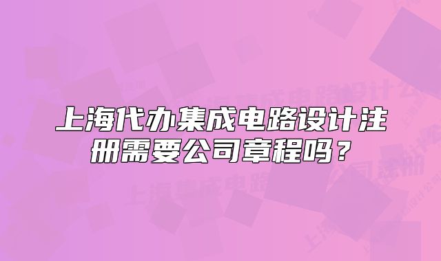 上海代办集成电路设计注册需要公司章程吗？