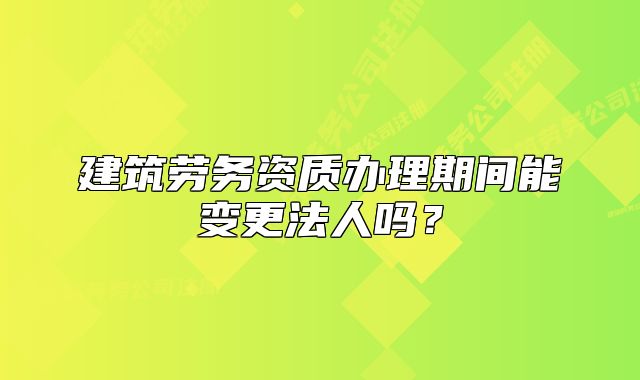 建筑劳务资质办理期间能变更法人吗？