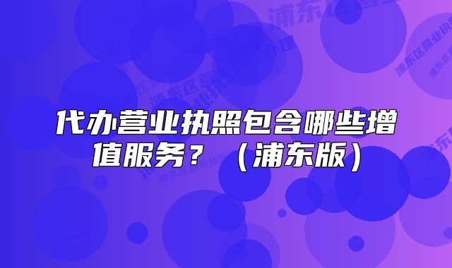 代办营业执照包含哪些增值服务？（浦东版）