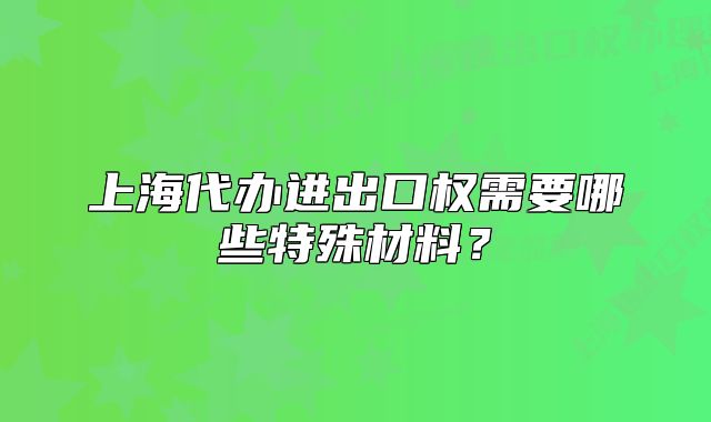 上海代办进出口权需要哪些特殊材料？