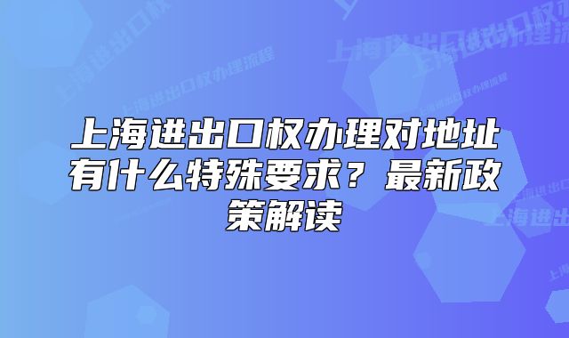 上海进出口权办理对地址有什么特殊要求?最新政策解读