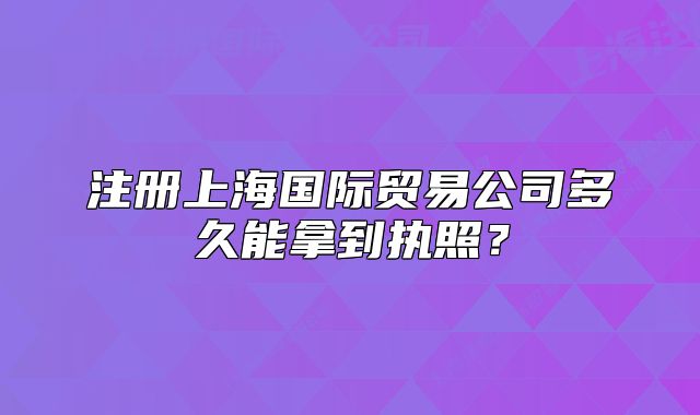 注册上海国际贸易公司多久能拿到执照？