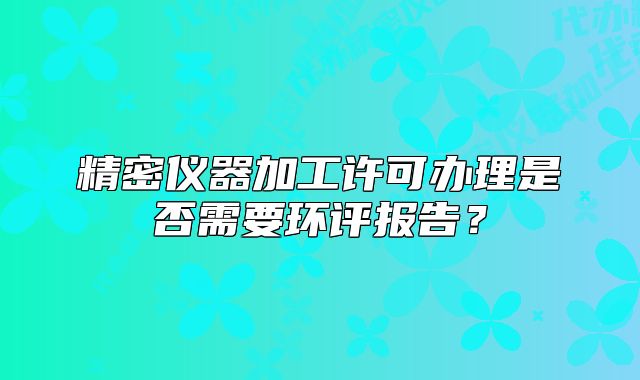 精密仪器加工许可办理是否需要环评报告？