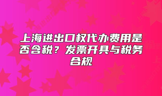 上海进出口权代办费用是否含税?发票开具与税务合规