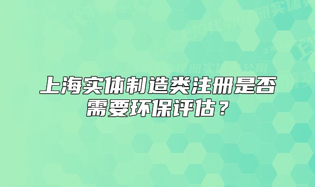上海实体制造类注册是否需要环保评估?