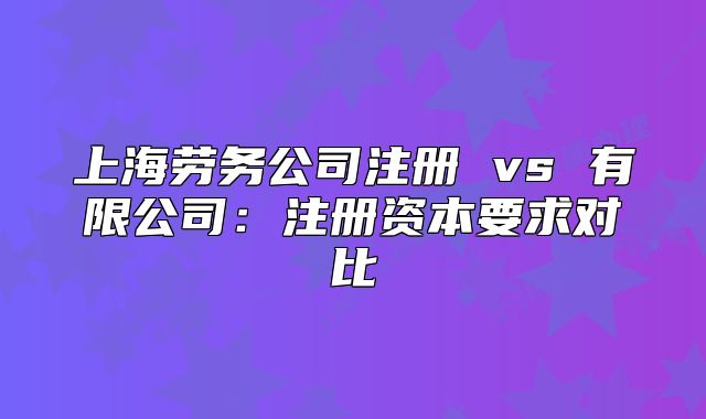 上海劳务公司注册 vs 有限公司：注册资本要求对比