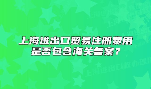 上海进出口贸易注册费用是否包含海关备案？