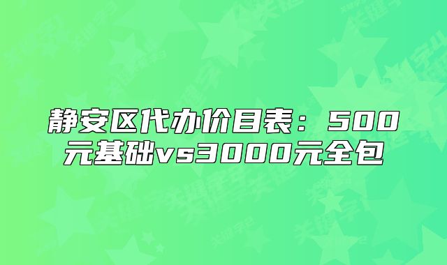 静安区代办价目表：500元基础vs3000元全包