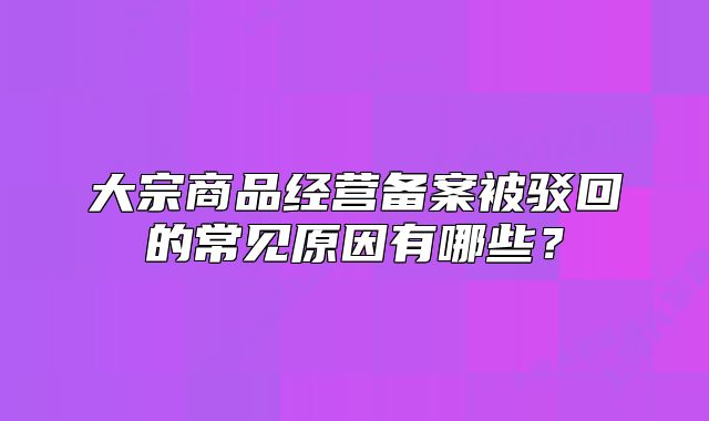 大宗商品经营备案被驳回的常见原因有哪些?