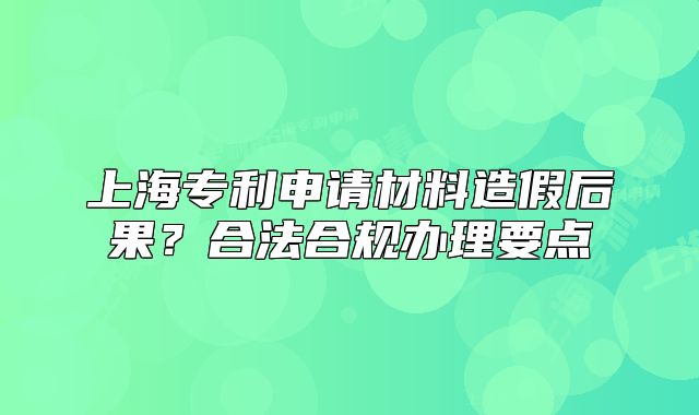 上海专利申请材料造假后果？合法合规办理要点