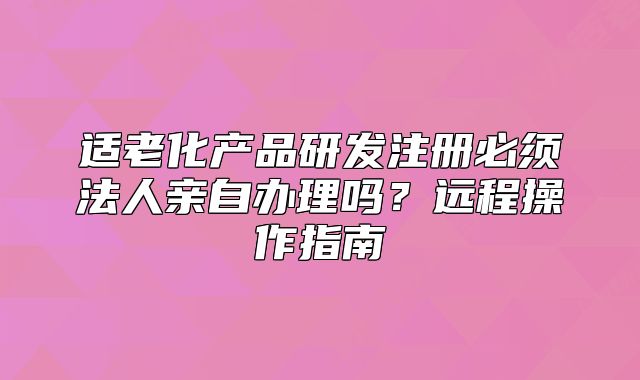 适老化产品研发注册必须法人亲自办理吗？远程操作指南