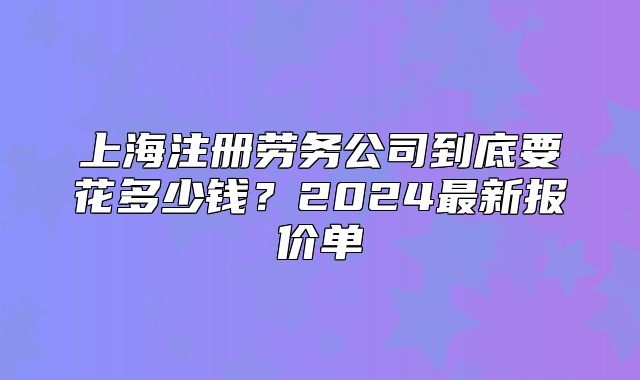 上海注册劳务公司到底要花多少钱？2024最新报价单