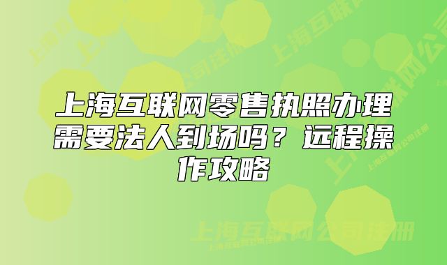 上海互联网零售执照办理需要法人到场吗?远程操作攻略