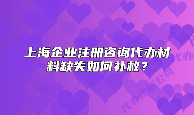 上海企业注册咨询代办材料缺失如何补救?