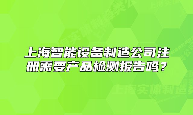 上海智能设备制造公司注册需要产品检测报告吗?