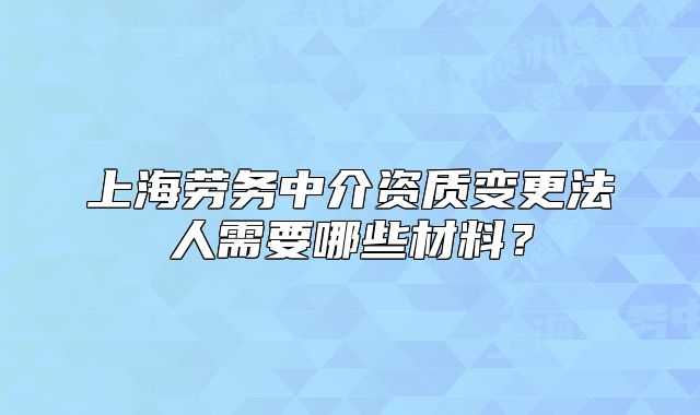 上海劳务中介资质变更法人需要哪些材料?