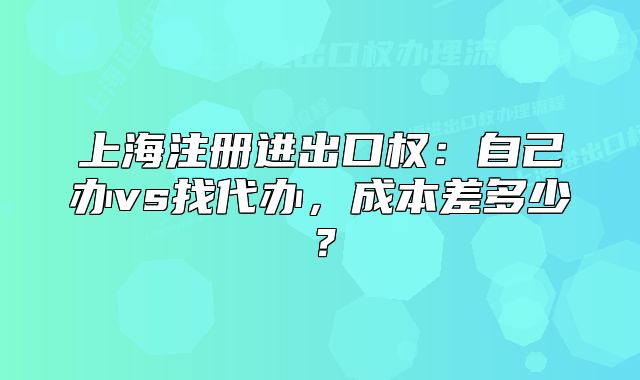 上海注册进出口权:自己办vs找代办,成本差多少?