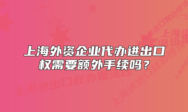 上海外资企业代办进出口权需要额外手续吗?