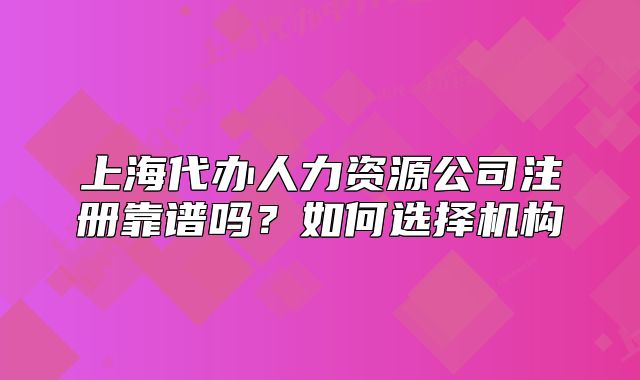 上海代办人力资源公司注册靠谱吗?如何选择机构