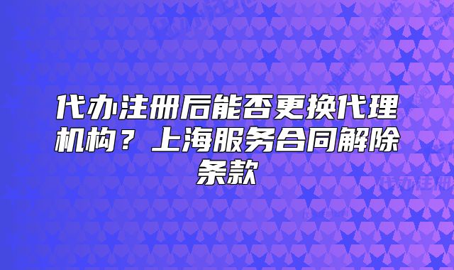代办注册后能否更换代理机构?上海服务合同解除条款