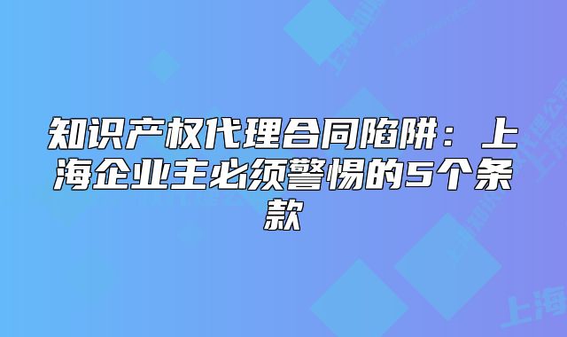 知识产权代理合同陷阱：上海企业主必须警惕的5个条款