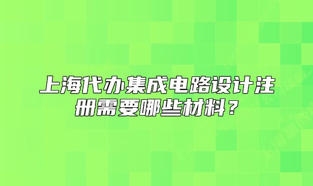 上海代办集成电路设计注册需要哪些材料?