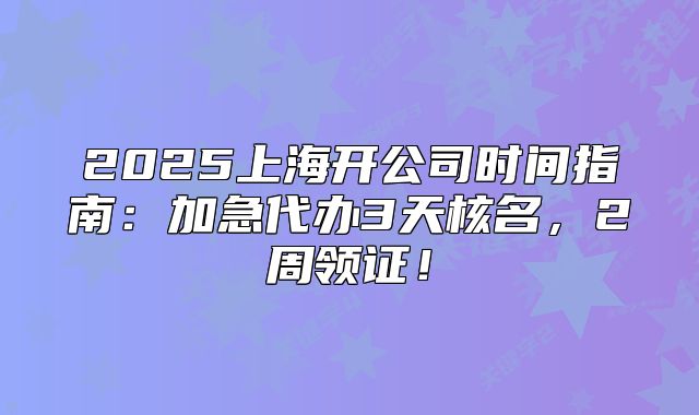 2025上海开公司时间指南：加急代办3天核名，2周领证！