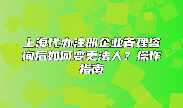 上海代办注册企业管理咨询后如何变更法人？操作指南