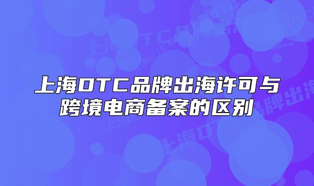 上海DTC品牌出海许可与跨境电商备案的区别