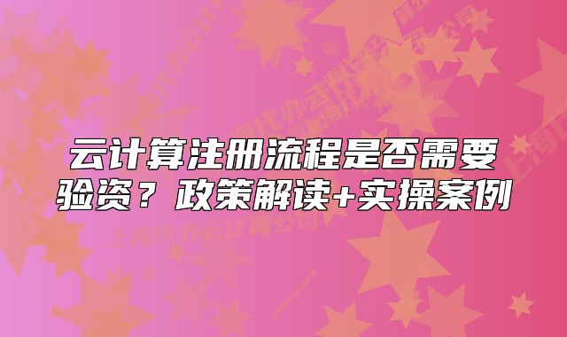 云计算注册流程是否需要验资?政策解读+实操案例