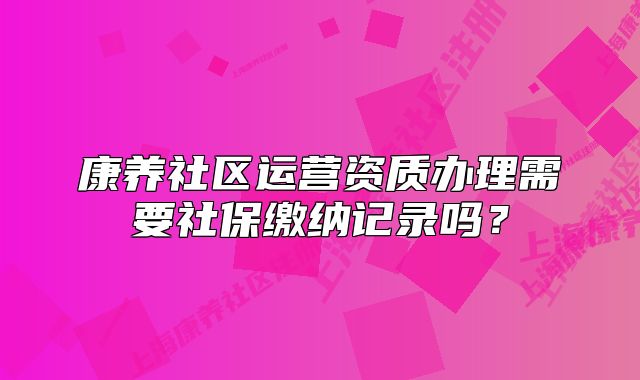 康养社区运营资质办理需要社保缴纳记录吗?