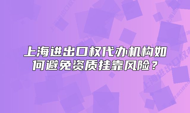 上海进出口权代办机构如何避免资质挂靠风险？