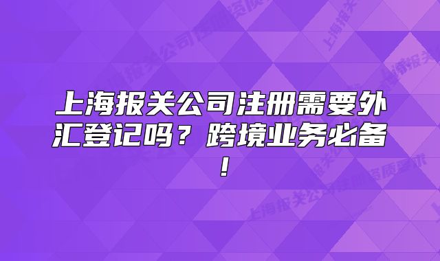 上海报关公司注册需要外汇登记吗?跨境业务必备!