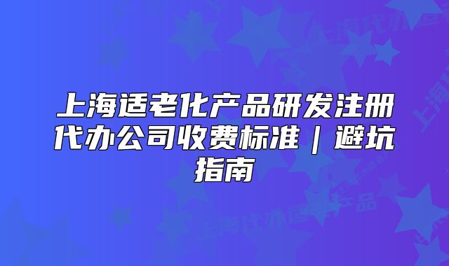 上海适老化产品研发注册代办公司收费标准｜避坑指南