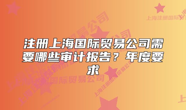 注册上海国际贸易公司需要哪些审计报告?年度要求