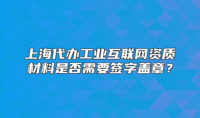 上海代办工业互联网资质材料是否需要签字盖章?